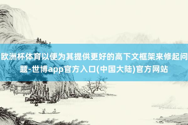 欧洲杯体育以便为其提供更好的高下文框架来修起问题-世博app官方入口(中国大陆)官方网站