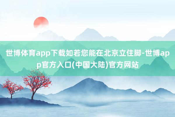 世博体育app下载如若您能在北京立住脚-世博app官方入口(中国大陆)官方网站