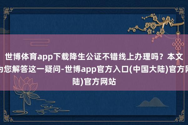 世博体育app下载降生公证不错线上办理吗？本文将为您解答这一疑问-世博app官方入口(中国大陆)官方网站