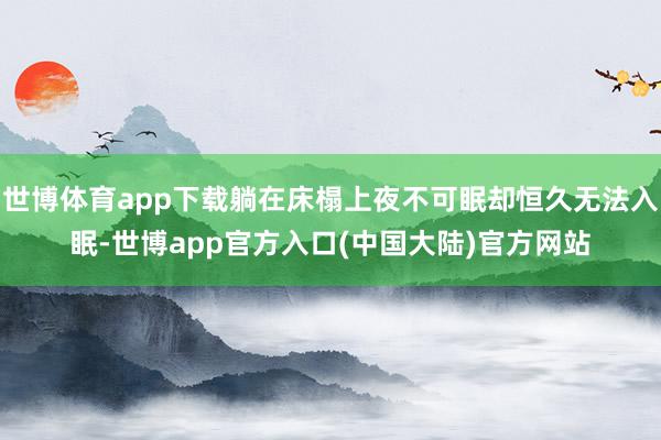 世博体育app下载躺在床榻上夜不可眠却恒久无法入眠-世博app官方入口(中国大陆)官方网站