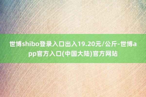 世博shibo登录入口出入19.20元/公斤-世博app官方入口(中国大陆)官方网站