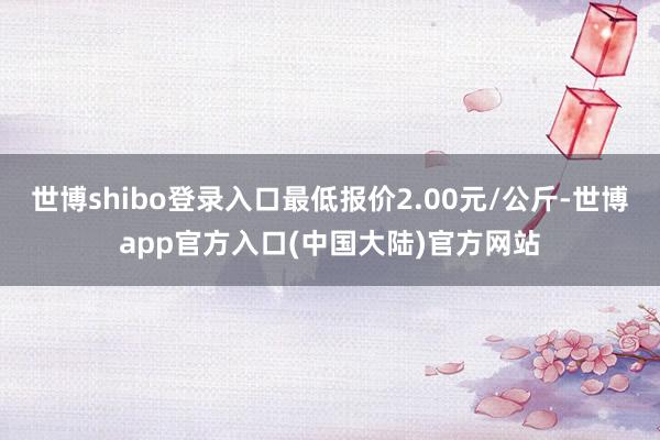 世博shibo登录入口最低报价2.00元/公斤-世博app官方入口(中国大陆)官方网站