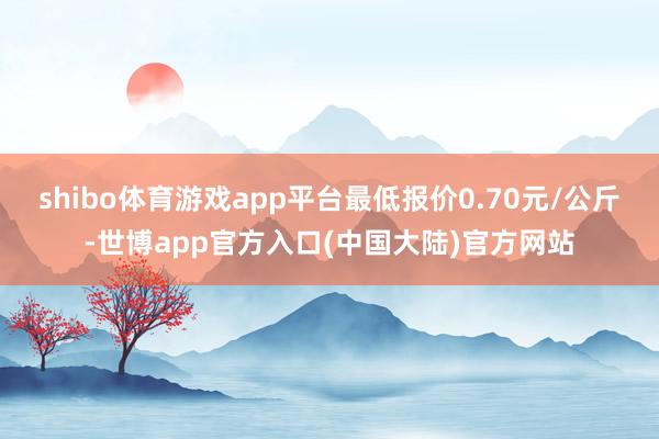 shibo体育游戏app平台最低报价0.70元/公斤-世博app官方入口(中国大陆)官方网站