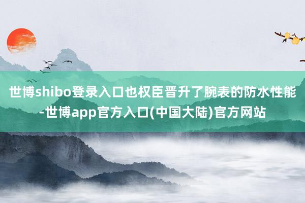 世博shibo登录入口也权臣晋升了腕表的防水性能-世博app官方入口(中国大陆)官方网站