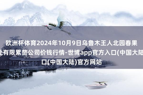 欧洲杯体育2024年10月9日乌鲁木王人北园春果业贪图惩处有限累赘公司价钱行情-世博app官方入口(中国大陆)官方网站