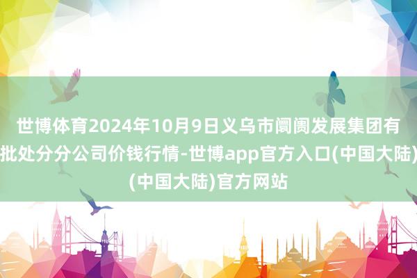 世博体育2024年10月9日义乌市阛阓发展集团有限公司农批处分分公司价钱行情-世博app官方入口(中国大陆)官方网站