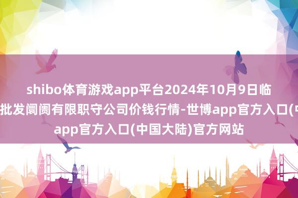 shibo体育游戏app平台2024年10月9日临夏市富临农副居品批发阛阓有限职守公司价钱行情-世博app官方入口(中国大陆)官方网站