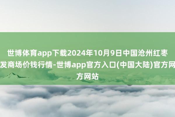 世博体育app下载2024年10月9日中国沧州红枣批发商场价钱行情-世博app官方入口(中国大陆)官方网站