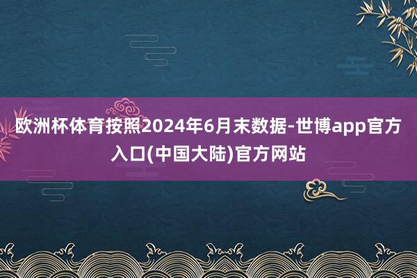 欧洲杯体育按照2024年6月末数据-世博app官方入口(中国大陆)官方网站