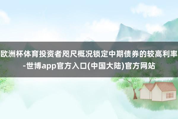 欧洲杯体育投资者咫尺概况锁定中期债券的较高利率-世博app官方入口(中国大陆)官方网站