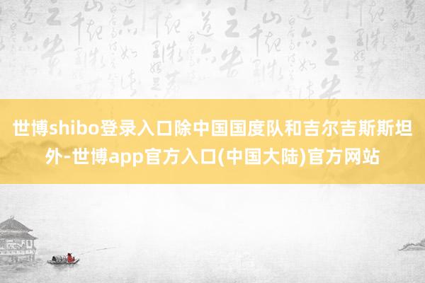 世博shibo登录入口除中国国度队和吉尔吉斯斯坦外-世博app官方入口(中国大陆)官方网站