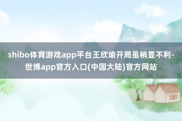 shibo体育游戏app平台王欣瑜开局虽稍显不利-世博app官方入口(中国大陆)官方网站