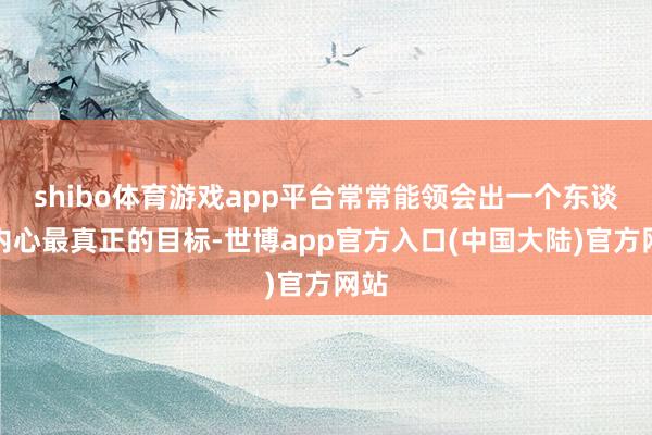 shibo体育游戏app平台常常能领会出一个东谈主内心最真正的目标-世博app官方入口(中国大陆)官方网站