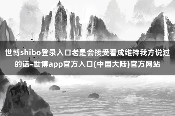 世博shibo登录入口老是会接受看成维持我方说过的话-世博app官方入口(中国大陆)官方网站