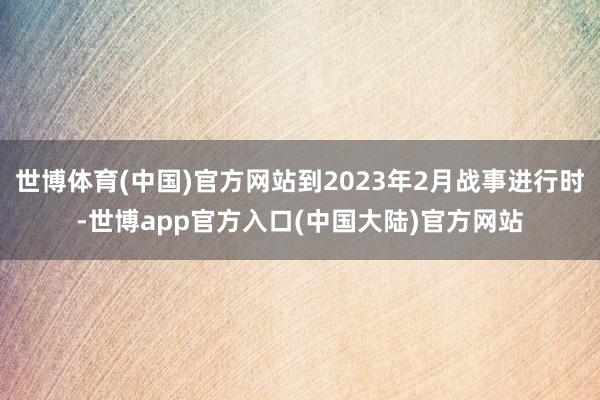 世博体育(中国)官方网站到2023年2月战事进行时-世博app官方入口(中国大陆)官方网站