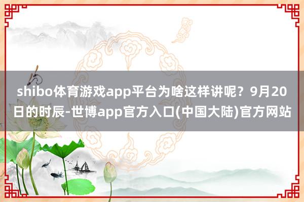 shibo体育游戏app平台为啥这样讲呢？9月20日的时辰-世博app官方入口(中国大陆)官方网站