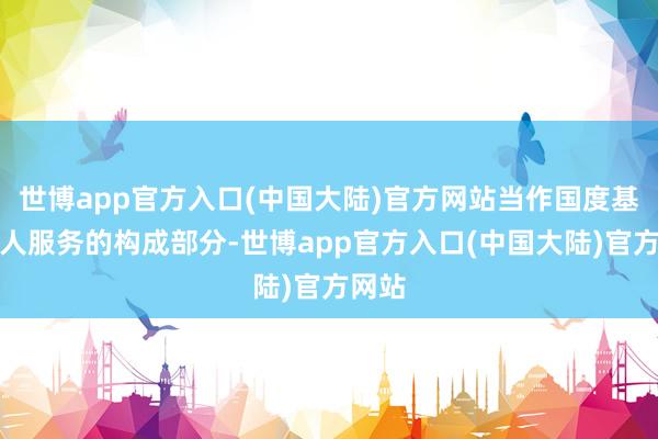 世博app官方入口(中国大陆)官方网站当作国度基自己人服务的构成部分-世博app官方入口(中国大陆)官方网站