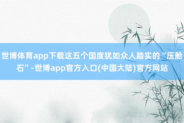 世博体育app下载这五个国度犹如众人踏实的“压舱石”-世博app官方入口(中国大陆)官方网站