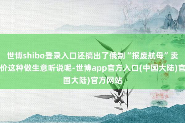 世博shibo登录入口还搞出了俄制“报废航母”卖出新货价这种做生意听说呢-世博app官方入口(中国大陆)官方网站