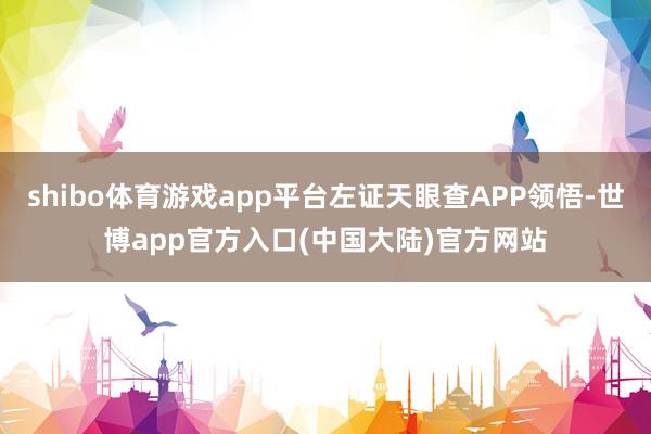 shibo体育游戏app平台左证天眼查APP领悟-世博app官方入口(中国大陆)官方网站