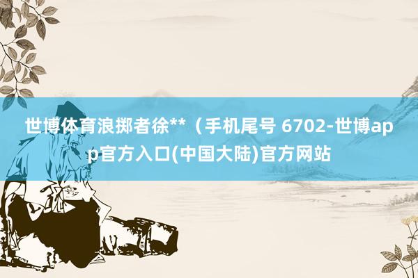 世博体育浪掷者徐**（手机尾号 6702-世博app官方入口(中国大陆)官方网站