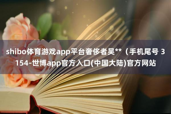 shibo体育游戏app平台奢侈者吴**（手机尾号 3154-世博app官方入口(中国大陆)官方网站