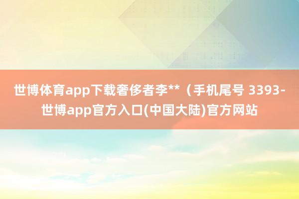 世博体育app下载奢侈者李**（手机尾号 3393-世博app官方入口(中国大陆)官方网站