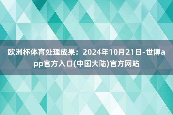 欧洲杯体育处理成果：2024年10月21日-世博app官方入口(中国大陆)官方网站