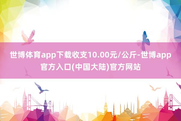 世博体育app下载收支10.00元/公斤-世博app官方入口(中国大陆)官方网站