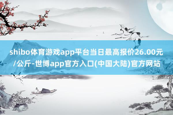 shibo体育游戏app平台当日最高报价26.00元/公斤-世博app官方入口(中国大陆)官方网站