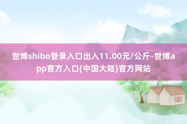 世博shibo登录入口出入11.00元/公斤-世博app官方入口(中国大陆)官方网站