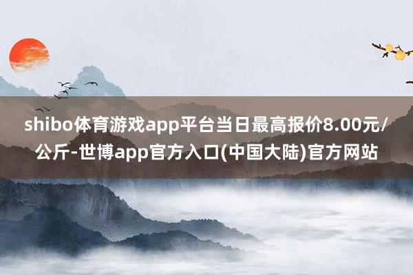 shibo体育游戏app平台当日最高报价8.00元/公斤-世博app官方入口(中国大陆)官方网站