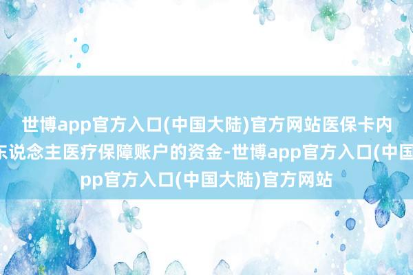 世博app官方入口(中国大陆)官方网站医保卡内的资金属于个东说念主医疗保障账户的资金-世博app官方入口(中国大陆)官方网站