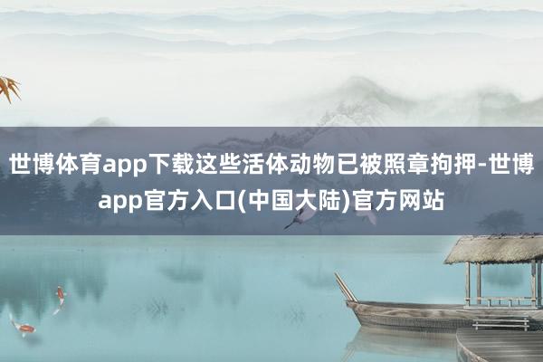 世博体育app下载这些活体动物已被照章拘押-世博app官方入口(中国大陆)官方网站