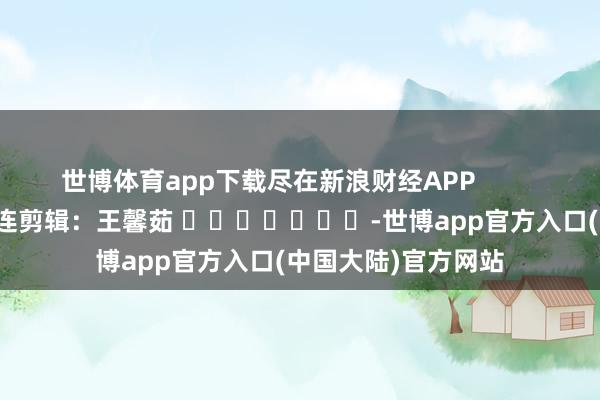 世博体育app下载尽在新浪财经APP            						株连剪辑：王馨茹 							-世博app官方入口(中国大陆)官方网站