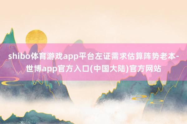 shibo体育游戏app平台左证需求估算阵势老本-世博app官方入口(中国大陆)官方网站