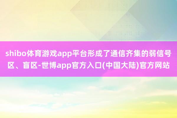 shibo体育游戏app平台形成了通信齐集的弱信号区、盲区-世博app官方入口(中国大陆)官方网站