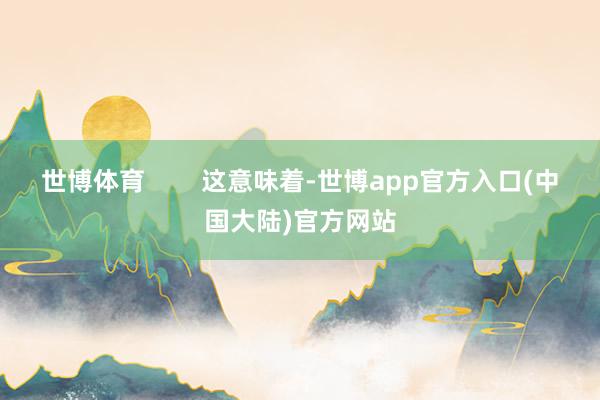 世博体育        这意味着-世博app官方入口(中国大陆)官方网站