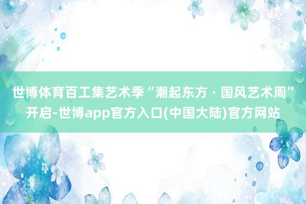 世博体育百工集艺术季“潮起东方 · 国风艺术周”开启-世博app官方入口(中国大陆)官方网站