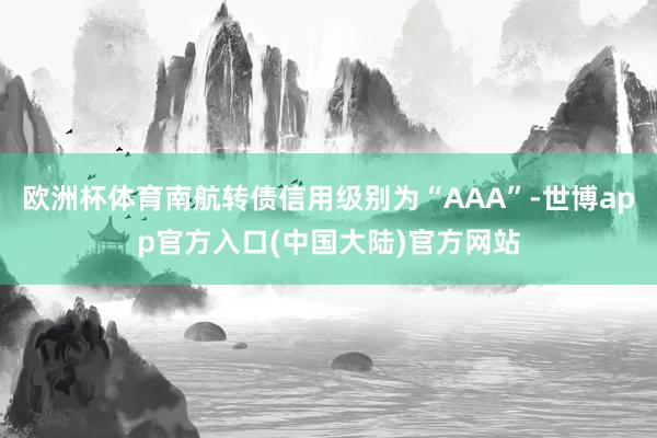 欧洲杯体育南航转债信用级别为“AAA”-世博app官方入口(中国大陆)官方网站