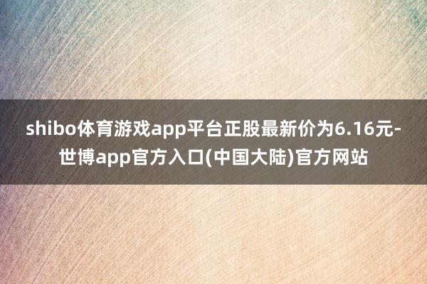 shibo体育游戏app平台正股最新价为6.16元-世博app官方入口(中国大陆)官方网站