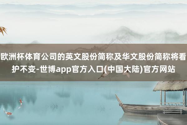 欧洲杯体育公司的英文股份简称及华文股份简称将看护不变-世博app官方入口(中国大陆)官方网站