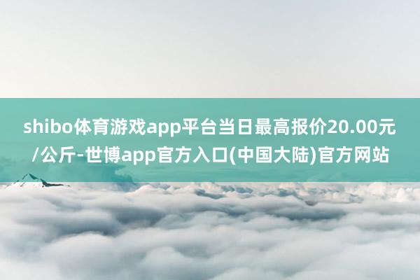 shibo体育游戏app平台当日最高报价20.00元/公斤-世博app官方入口(中国大陆)官方网站