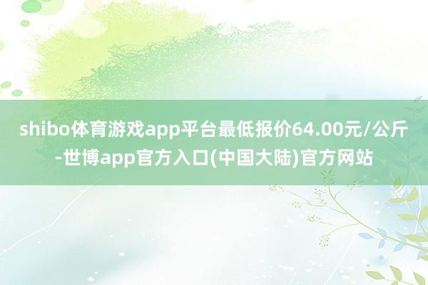 shibo体育游戏app平台最低报价64.00元/公斤-世博app官方入口(中国大陆)官方网站