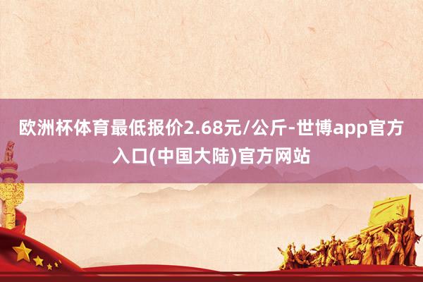 欧洲杯体育最低报价2.68元/公斤-世博app官方入口(中国大陆)官方网站