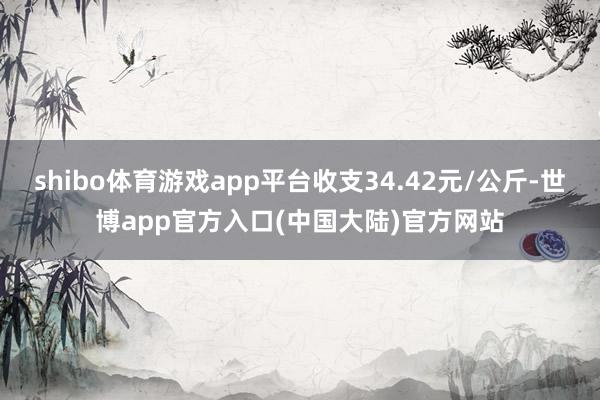 shibo体育游戏app平台收支34.42元/公斤-世博app官方入口(中国大陆)官方网站