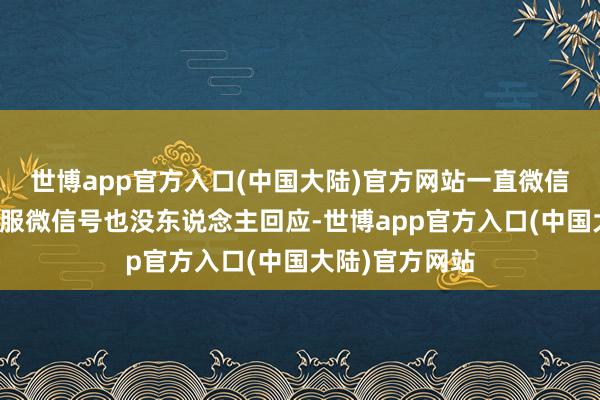 世博app官方入口(中国大陆)官方网站一直微信算计的企业客服微信号也没东说念主回应-世博app官方入口(中国大陆)官方网站