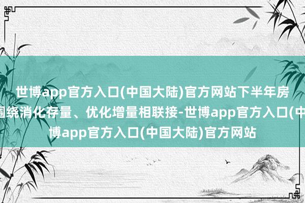 世博app官方入口(中国大陆)官方网站下半年房地产行业要积极围绕消化存量、优化增量相联接-世博app官方入口(中国大陆)官方网站