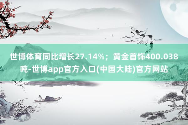 世博体育同比增长27.14%；黄金首饰400.038吨-世博app官方入口(中国大陆)官方网站