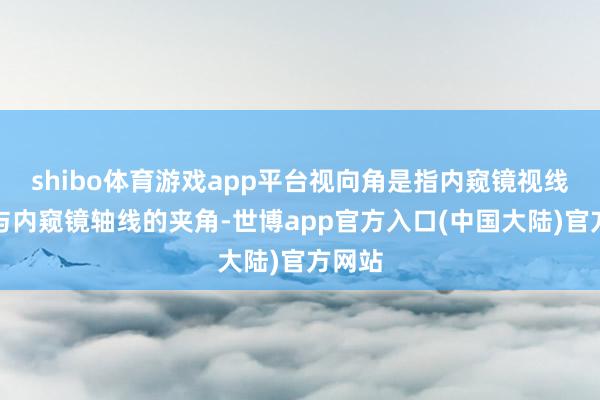 shibo体育游戏app平台视向角是指内窥镜视线标的与内窥镜轴线的夹角-世博app官方入口(中国大陆)官方网站